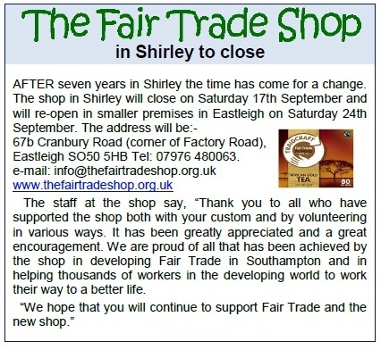 AFTER seven years in Shirley the time has come for a change. The shop in Shirley will close on Saturday 17th September and will re-open in smaller premises in Eastleigh on Saturday 24th September. The address will be:- 67b Cranbury Road (corner of Factory Road), Eastleigh SO50 5HB Tel: 07976 480063. e-mail: info@thefairtradeshop.org.uk www.thefairtradeshop.org.uk The staff at the shop say, “Thank you to all who have supported the shop both with your custom and by volunteering in various ways. It has been greatly appreciated and a great encouragement. We are proud of all that has been achieved by the shop in developing Fair Trade in Southampton and in helping thousands of workers in the developing world to work their way to a better life. “We hope that you will continue to support Fair Trade and the new shop.”